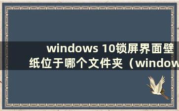 windows 10锁屏界面壁纸位于哪个文件夹（windows 10锁屏壁纸图片在哪里）